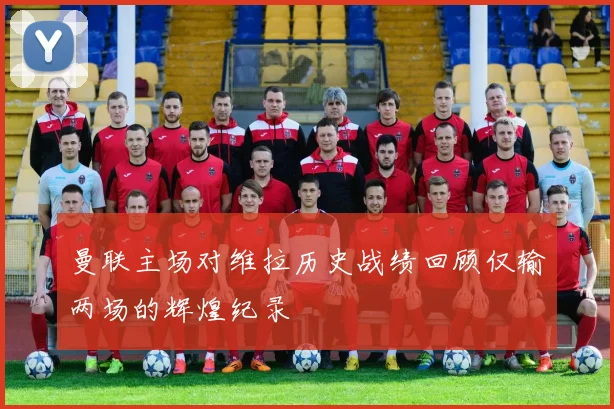 曼联主场对维拉历史战绩回顾仅输两场的辉煌纪录