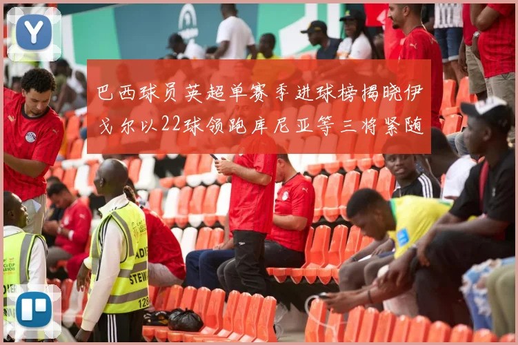巴西球员英超单赛季进球榜揭晓伊戈尔以22球领跑库尼亚等三将紧随其后