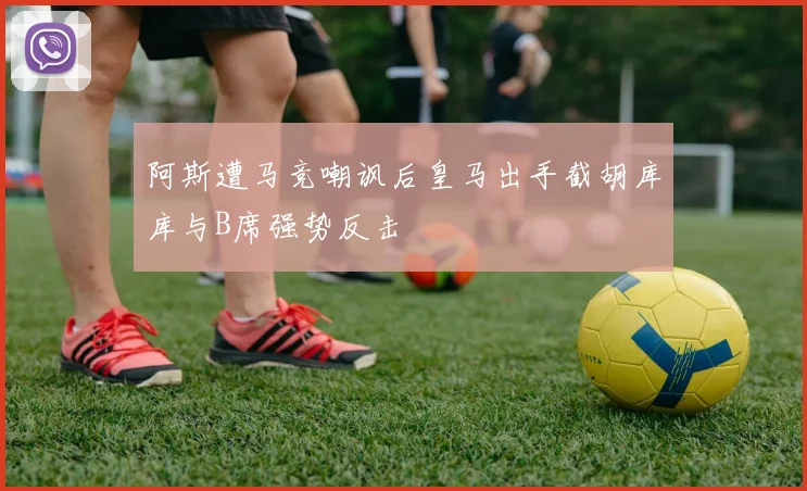 阿斯遭马竞嘲讽后皇马出手截胡库库与B席强势反击