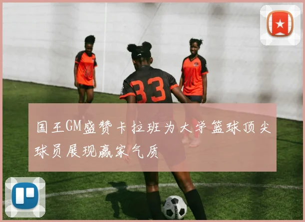 国王GM盛赞卡拉班为大学篮球顶尖球员展现赢家气质
