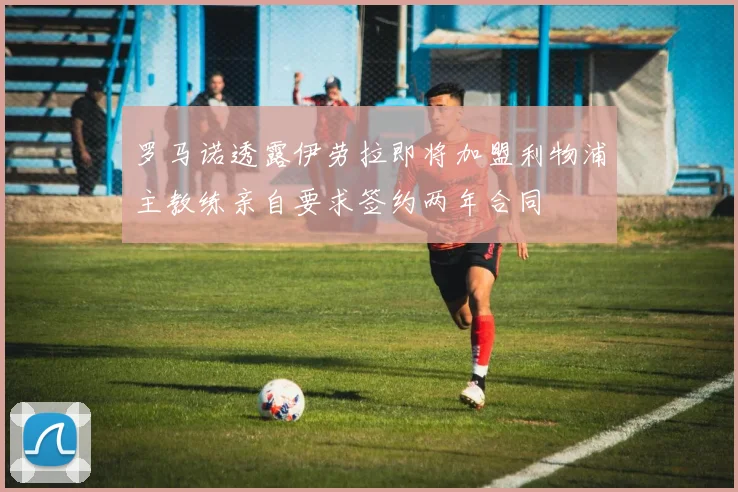 罗马诺透露伊劳拉即将加盟利物浦主教练亲自要求签约两年合同