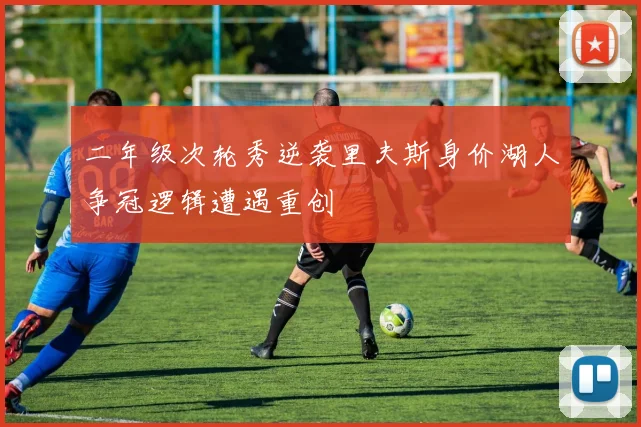 二年级次轮秀逆袭里夫斯身价湖人争冠逻辑遭遇重创