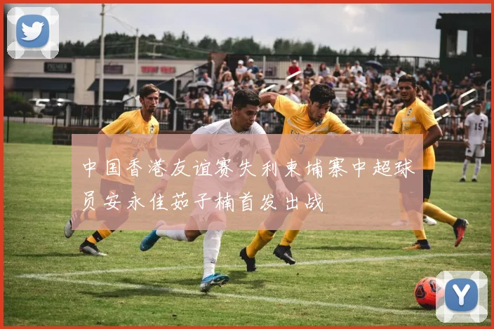 中国香港友谊赛失利柬埔寨中超球员安永佳茹子楠首发出战