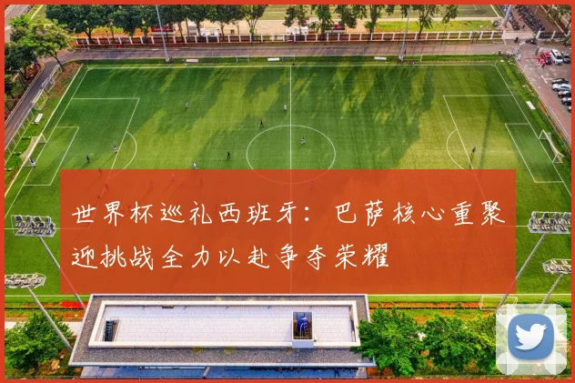 世界杯巡礼西班牙：巴萨核心重聚迎挑战全力以赴争夺荣耀