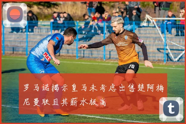 罗马诺揭示皇马未考虑出售楚阿梅尼曼联且其薪水极高