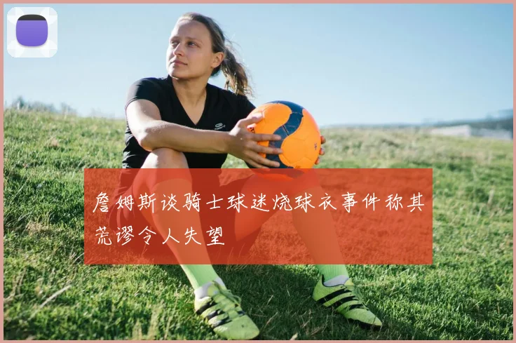 詹姆斯谈骑士球迷烧球衣事件称其荒谬令人失望