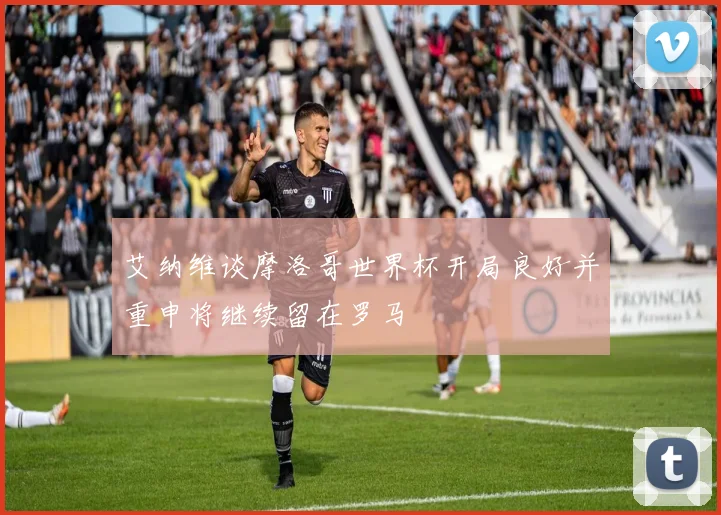 艾纳维谈摩洛哥世界杯开局良好并重申将继续留在罗马