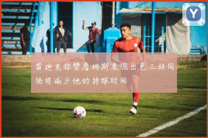 雷迪克称赞詹姆斯表现出色三核同场将减少他的持球时间