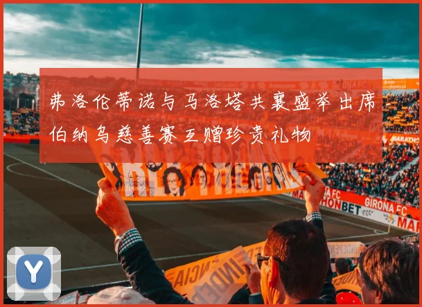 弗洛伦蒂诺与马洛塔共襄盛举出席伯纳乌慈善赛互赠珍贵礼物