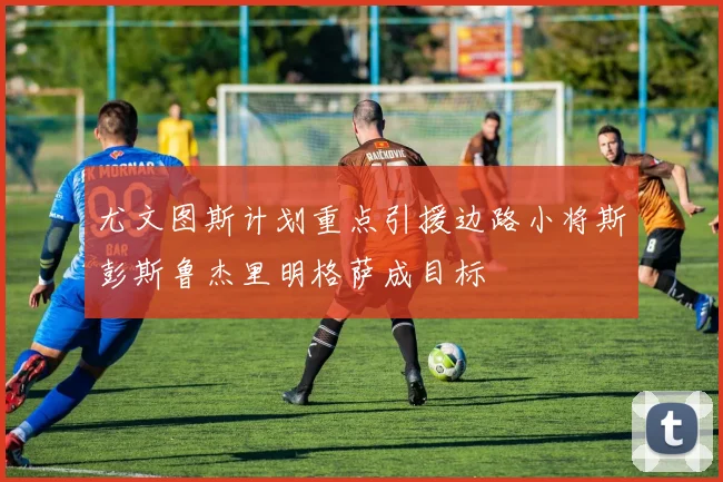 尤文图斯计划重点引援边路小将斯彭斯鲁杰里明格萨成目标