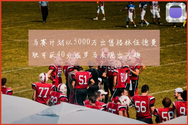 马赛计划以5000万出售格林伍德曼联可获40分成罗马表现出兴趣