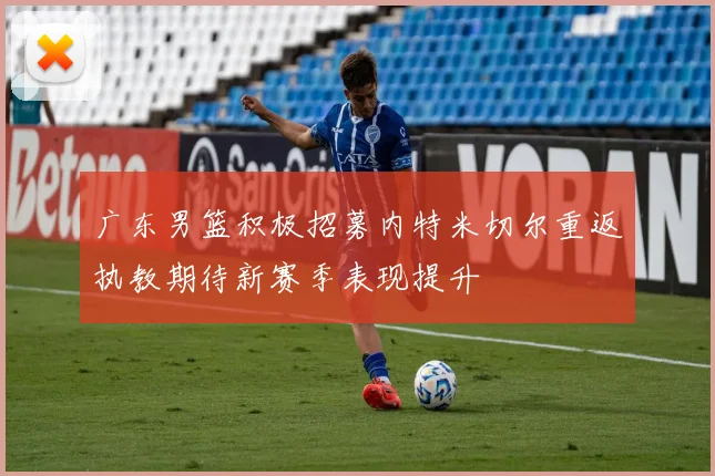 广东男篮积极招募内特米切尔重返执教期待新赛季表现提升
