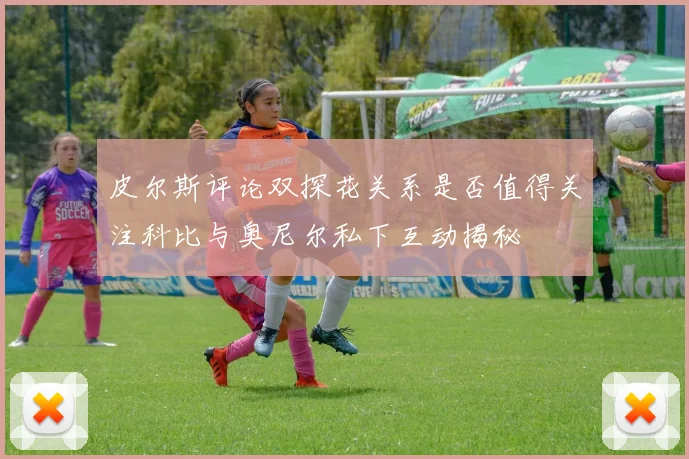 皮尔斯评论双探花关系是否值得关注科比与奥尼尔私下互动揭秘
