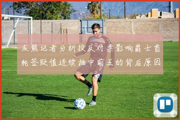 灰熊记者分析投反对票影响爵士首轮签贬值连续抽中前五的背后原因