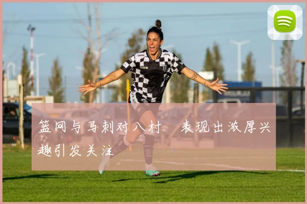 篮网与马刺对八村塁表现出浓厚兴趣引发关注