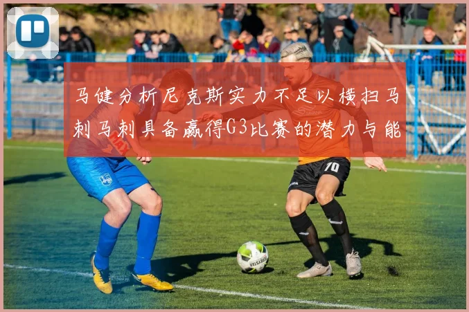 马健分析尼克斯实力不足以横扫马刺马刺具备赢得G3比赛的潜力与能力