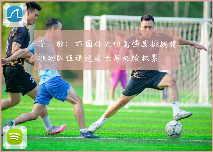 浮嶋敏：四国对决的高强度挑战将推动队伍迅速成长与经验积累