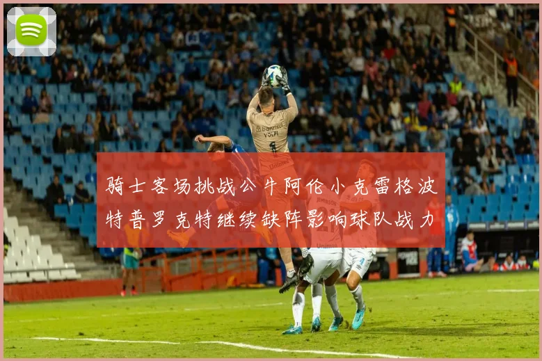 骑士客场挑战公牛阿伦小克雷格波特普罗克特继续缺阵影响球队战力