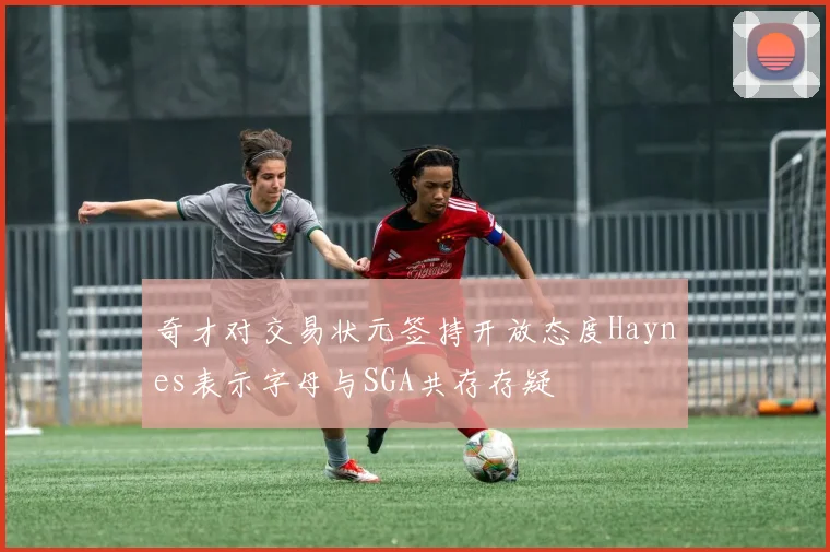 奇才对交易状元签持开放态度Haynes表示字母与SGA共存存疑