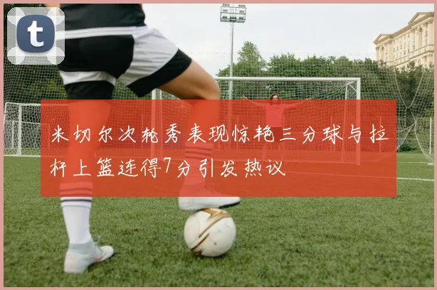 米切尔次轮秀表现惊艳三分球与拉杆上篮连得7分引发热议