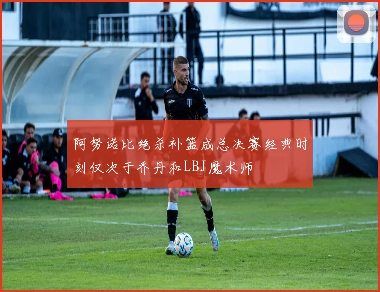 阿努诺比绝杀补篮成总决赛经典时刻仅次于乔丹和LBJ魔术师