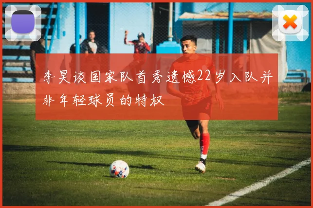 李昊谈国家队首秀遗憾22岁入队并非年轻球员的特权