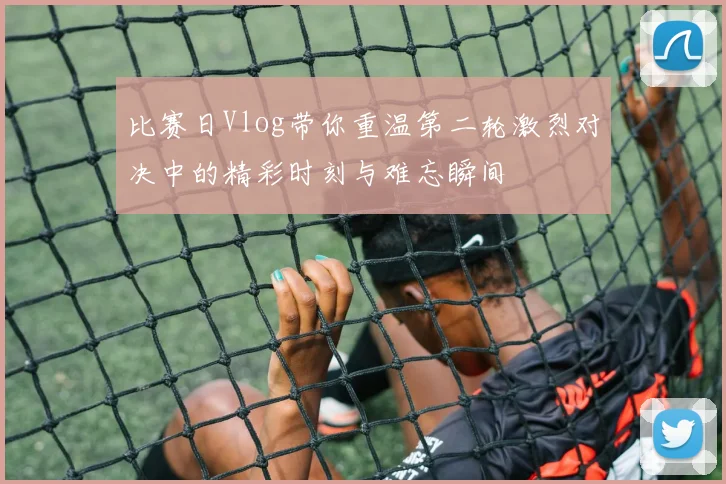 比赛日Vlog带你重温第二轮激烈对决中的精彩时刻与难忘瞬间