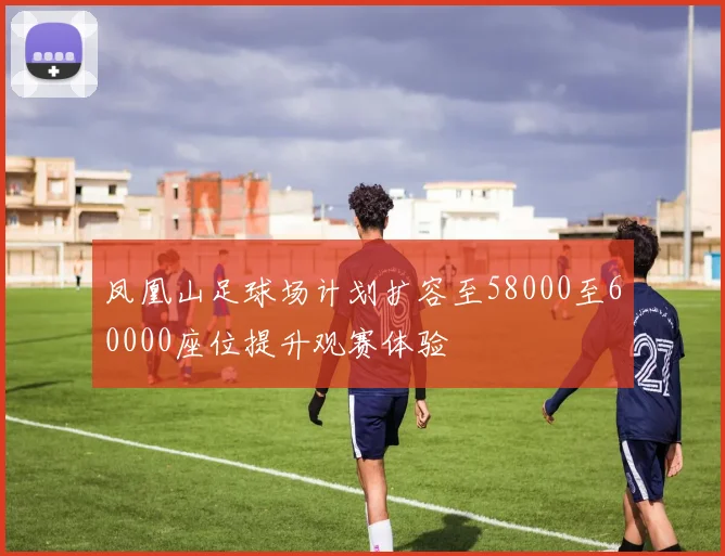 凤凰山足球场计划扩容至58000至60000座位提升观赛体验