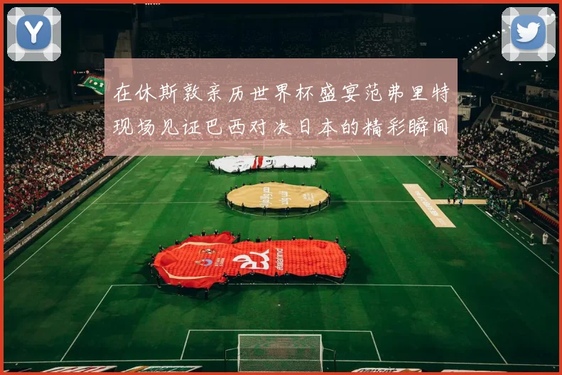 在休斯敦亲历世界杯盛宴范弗里特现场见证巴西对决日本的精彩瞬间