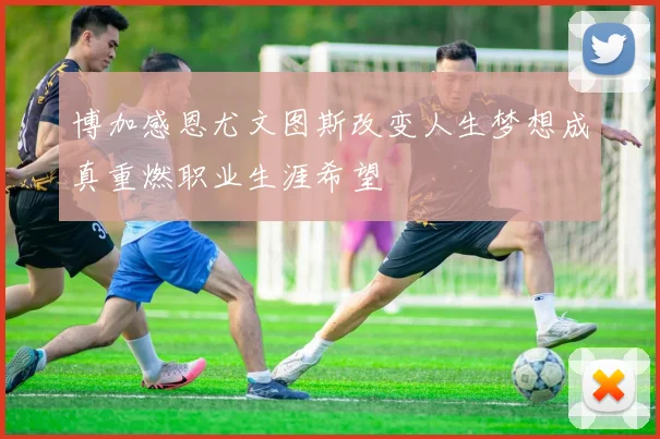 博加感恩尤文图斯改变人生梦想成真重燃职业生涯希望